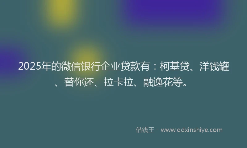 2025年的微信银行企业贷款有：柯基贷、洋钱罐、替你还、拉卡拉、融逸花等。