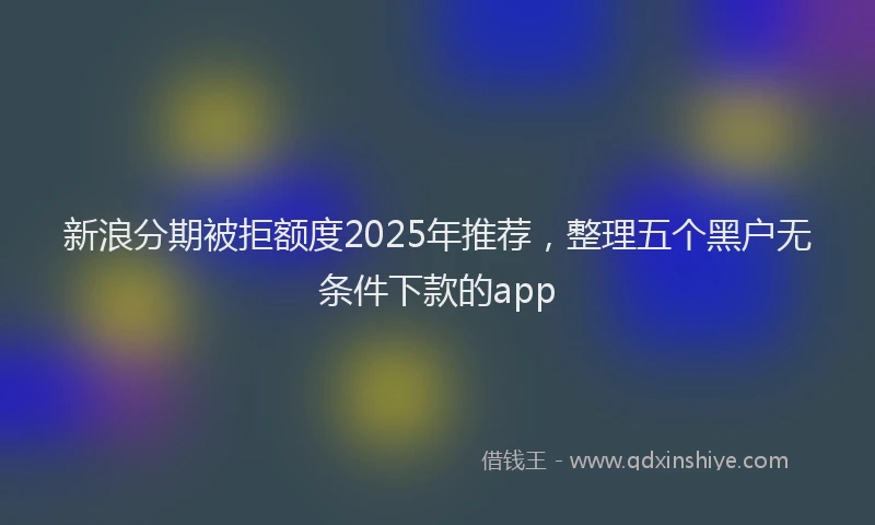 新浪分期被拒额度2025年推荐，整理五个黑户无条件下款的app