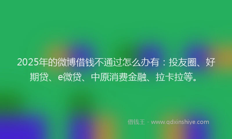 2025年的微博借钱不通过怎么办有：投友圈、好期贷、e微贷、中原消费金融、拉卡拉等。