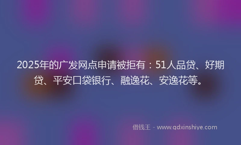 2025年的广发网点申请被拒有：51人品贷、好期贷、平安口袋银行、融逸花、安逸花等。