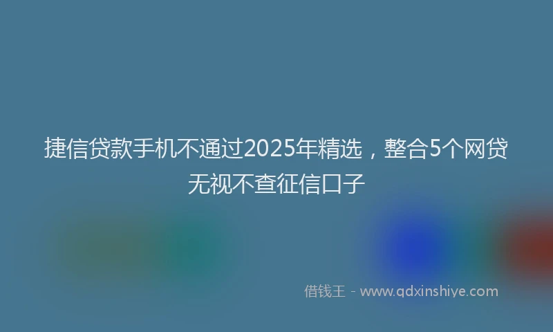 捷信贷款手机不通过2025年精选，整合5个网贷无视不查征信口子