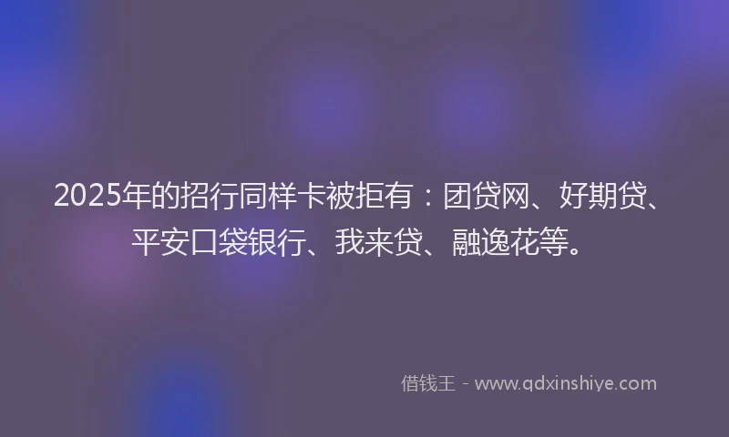 2025年的招行同样卡被拒有：团贷网、好期贷、平安口袋银行、我来贷、融逸花等。