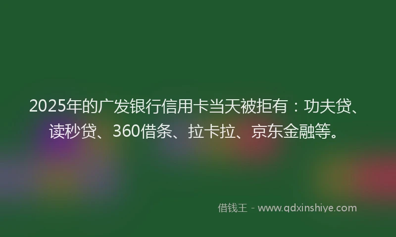 2025年的广发银行信用卡当天被拒有：功夫贷、读秒贷、360借条、拉卡拉、京东金融等。