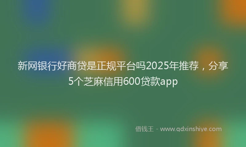 新网银行好商贷是正规平台吗2025年推荐，分享5个芝麻信用600贷款app