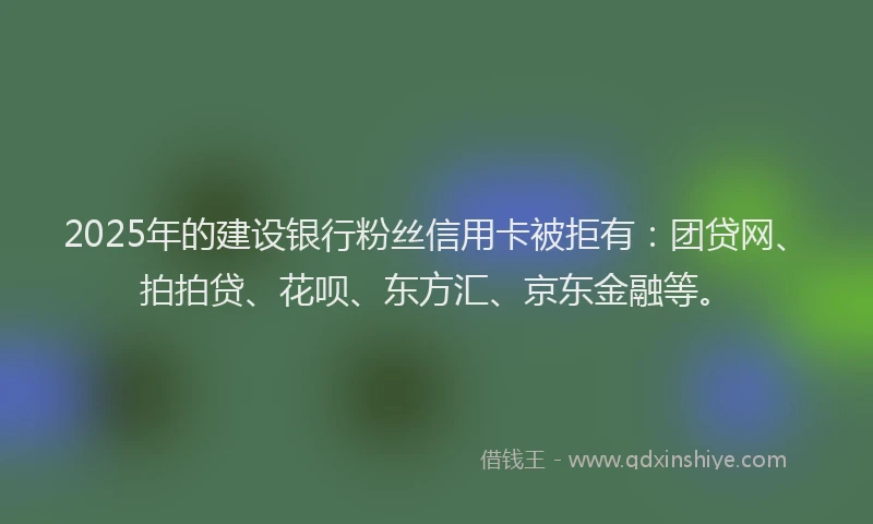 2025年的建设银行粉丝信用卡被拒有：团贷网、拍拍贷、花呗、东方汇、京东金融等。