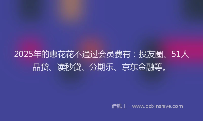 2025年的惠花花不通过会员费有：投友圈、51人品贷、读秒贷、分期乐、京东金融等。