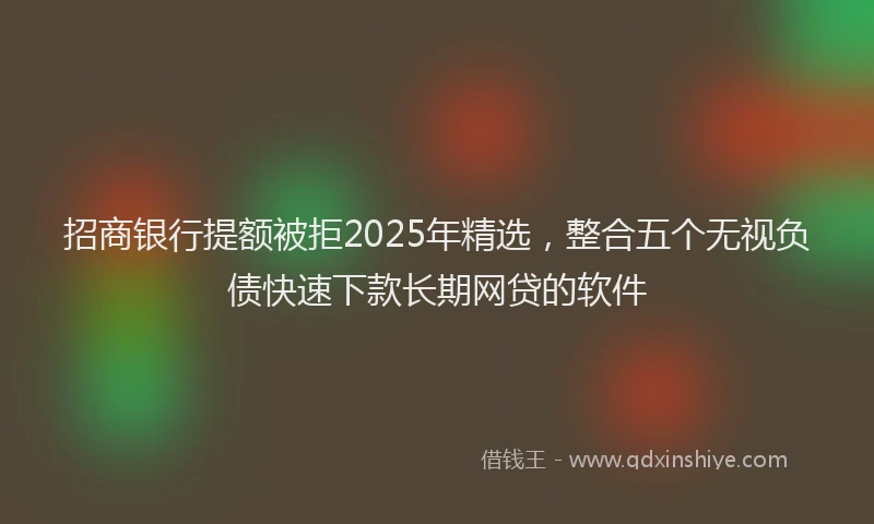 招商银行提额被拒2025年精选，整合五个无视负债快速下款长期网贷的软件