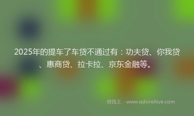 2025年的提车了车贷不通过有：功夫贷、你我贷、惠商贷、拉卡拉、京东金融等。