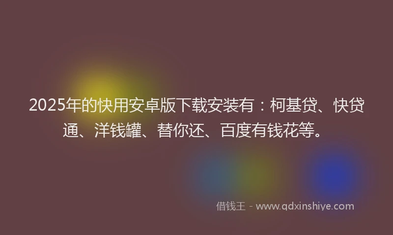 2025年的快用安卓版下载安装有：柯基贷、快贷通、洋钱罐、替你还、百度有钱花等。