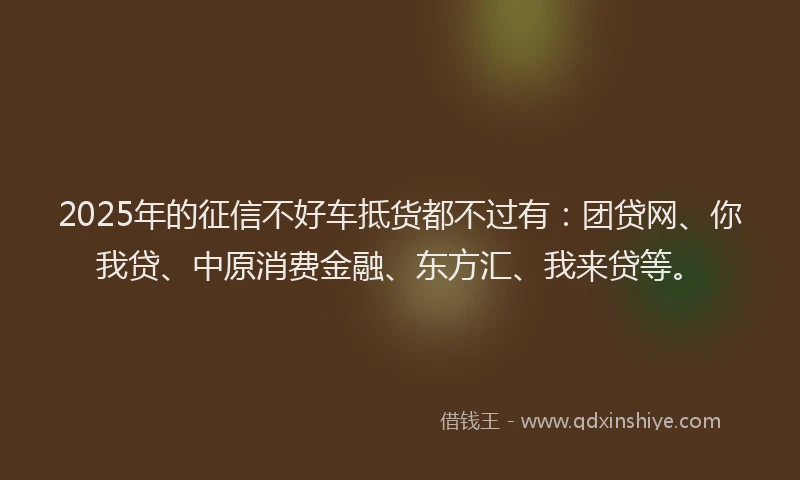 2025年的征信不好车抵货都不过有：团贷网、你我贷、中原消费金融、东方汇、我来贷等。