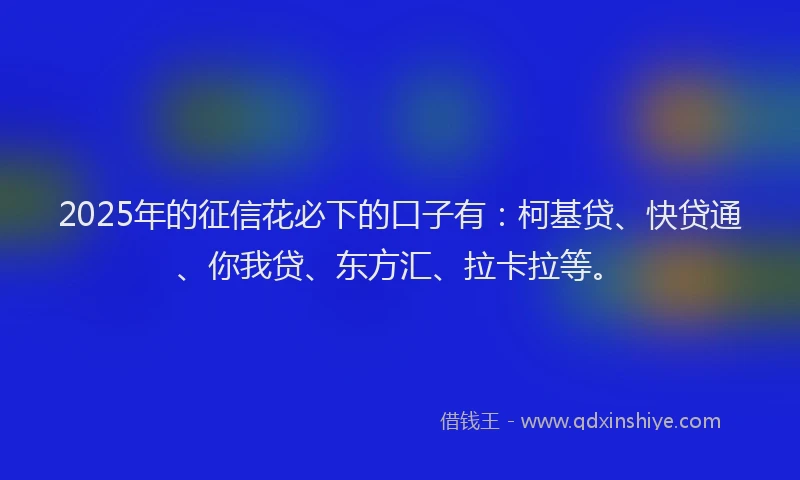 2025年的征信花必下的口子有：柯基贷、快贷通、你我贷、东方汇、拉卡拉等。