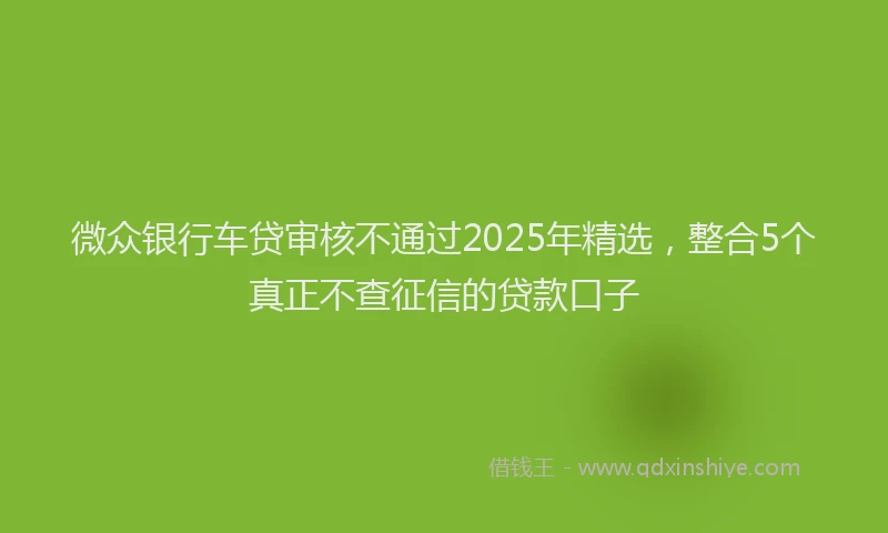 微众银行车贷审核不通过2025年精选，整合5个真正不查征信的贷款口子