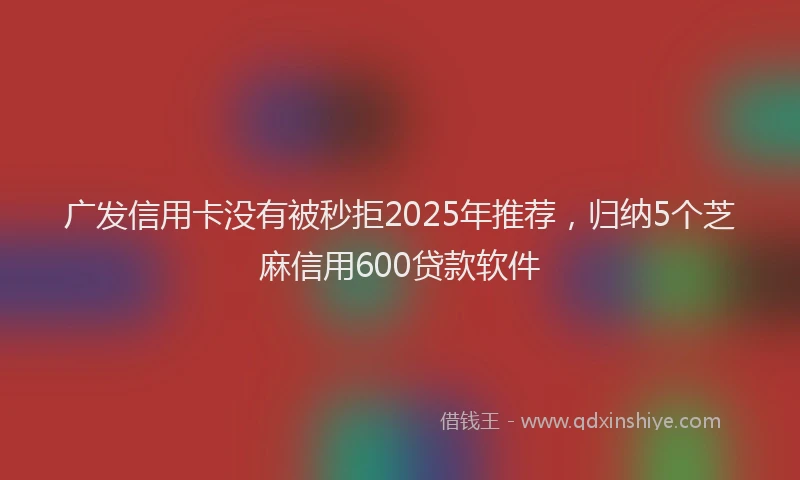 广发信用卡没有被秒拒2025年推荐，归纳5个芝麻信用600贷款软件