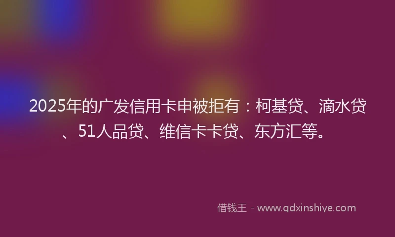 2025年的广发信用卡申被拒有：柯基贷、滴水贷、51人品贷、维信卡卡贷、东方汇等。