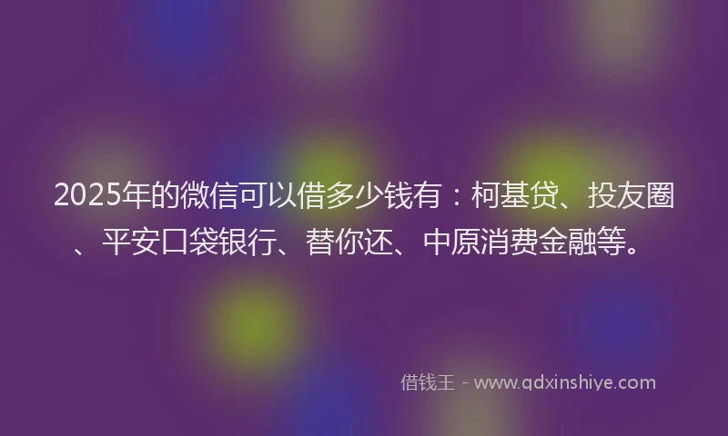 2025年的微信可以借多少钱有：柯基贷、投友圈、平安口袋银行、替你还、中原消费金融等。