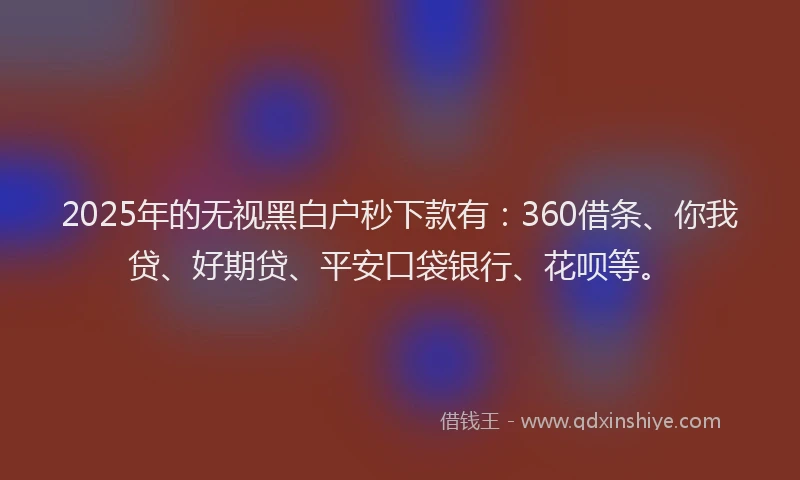 2025年的无视黑白户秒下款有：360借条、你我贷、好期贷、平安口袋银行、花呗等。
