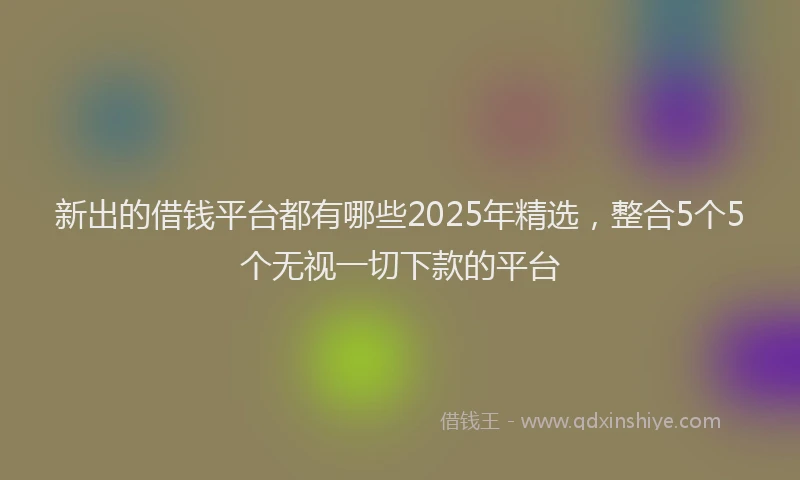 新出的借钱平台都有哪些2025年精选，整合5个5个无视一切下款的平台