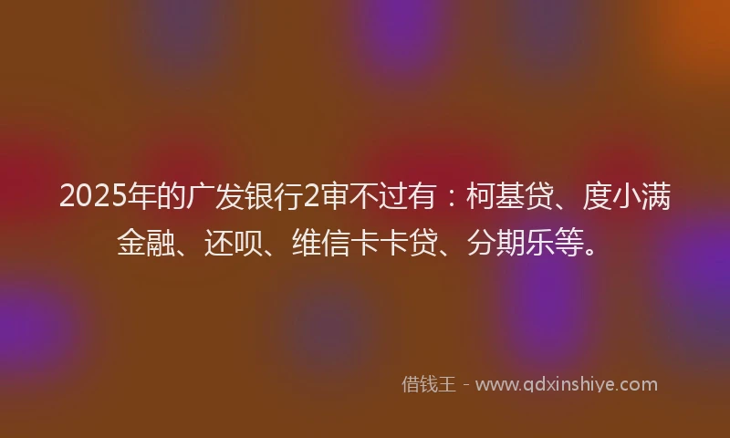 2025年的广发银行2审不过有：柯基贷、度小满金融、还呗、维信卡卡贷、分期乐等。