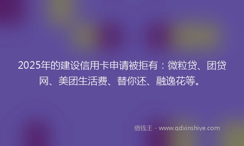 2025年的建设信用卡申请被拒有：微粒贷、团贷网、美团生活费、替你还、融逸花等。