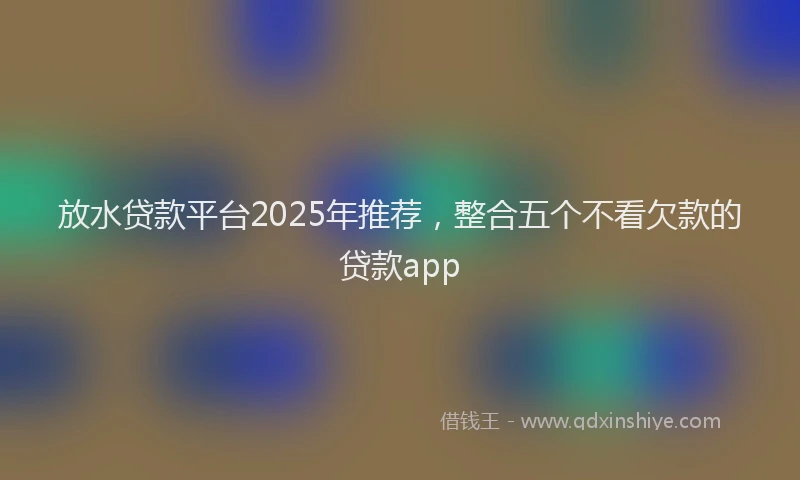 放水贷款平台2025年推荐，整合五个不看欠款的贷款app