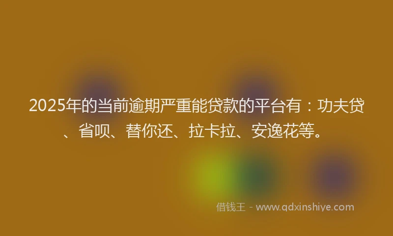 2025年的当前逾期严重能贷款的平台有：功夫贷、省呗、替你还、拉卡拉、安逸花等。