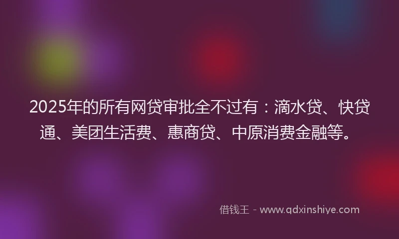 2025年的所有网贷审批全不过有：滴水贷、快贷通、美团生活费、惠商贷、中原消费金融等。
