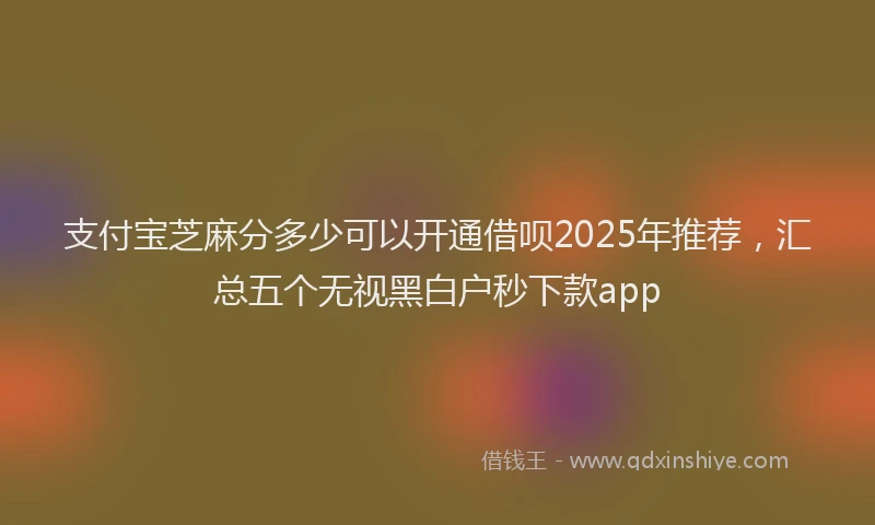 支付宝芝麻分多少可以开通借呗2025年推荐，汇总五个无视黑白户秒下款app