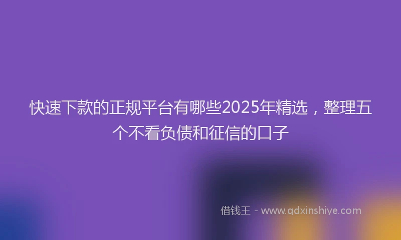快速下款的正规平台有哪些2025年精选，整理五个不看负债和征信的口子