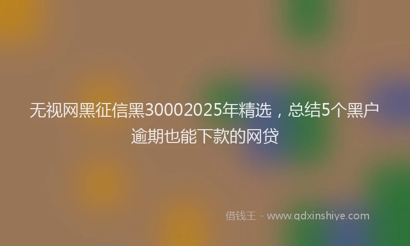 无视网黑征信黑30002025年精选，总结5个黑户逾期也能下款的网贷