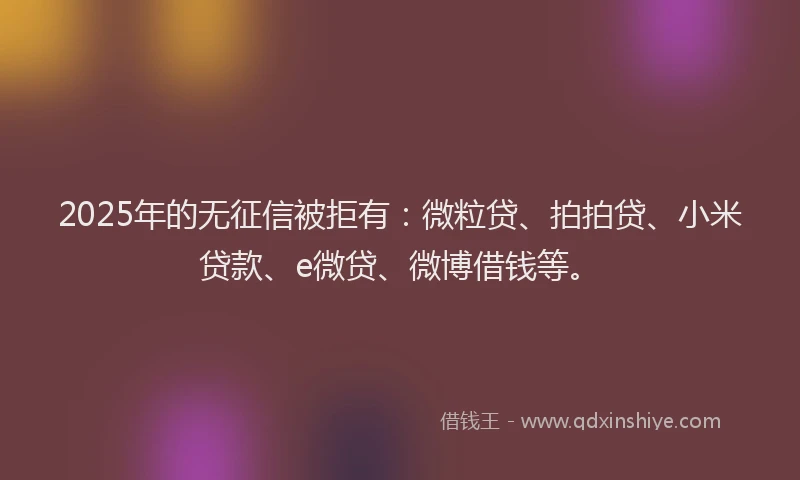 2025年的无征信被拒有：微粒贷、拍拍贷、小米贷款、e微贷、微博借钱等。