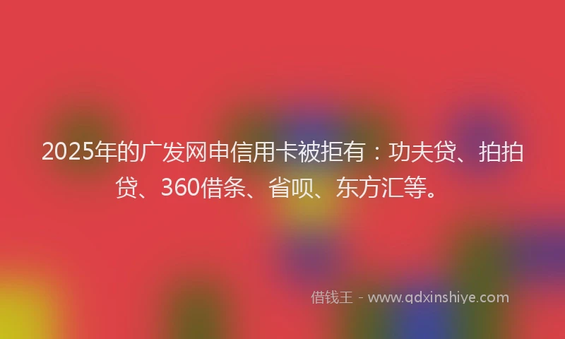 2025年的广发网申信用卡被拒有：功夫贷、拍拍贷、360借条、省呗、东方汇等。
