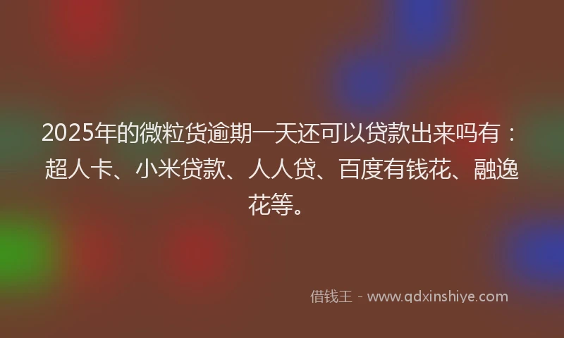 2025年的微粒货逾期一天还可以贷款出来吗有：超人卡、小米贷款、人人贷、百度有钱花、融逸花等。