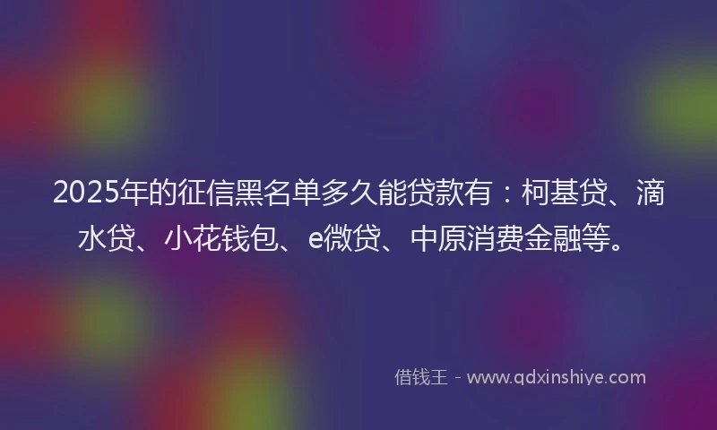 2025年的征信黑名单多久能贷款有：柯基贷、滴水贷、小花钱包、e微贷、中原消费金融等。