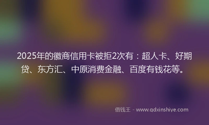 2025年的徽商信用卡被拒2次有：超人卡、好期贷、东方汇、中原消费金融、百度有钱花等。