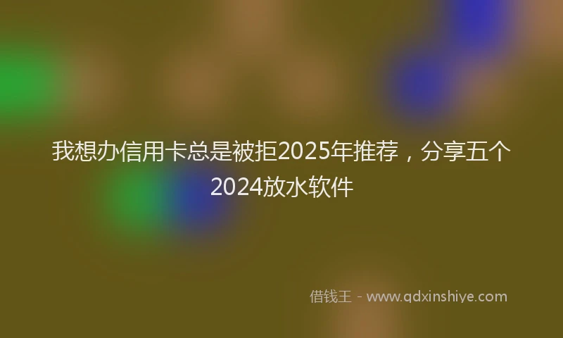 我想办信用卡总是被拒2025年推荐，分享五个2024放水软件