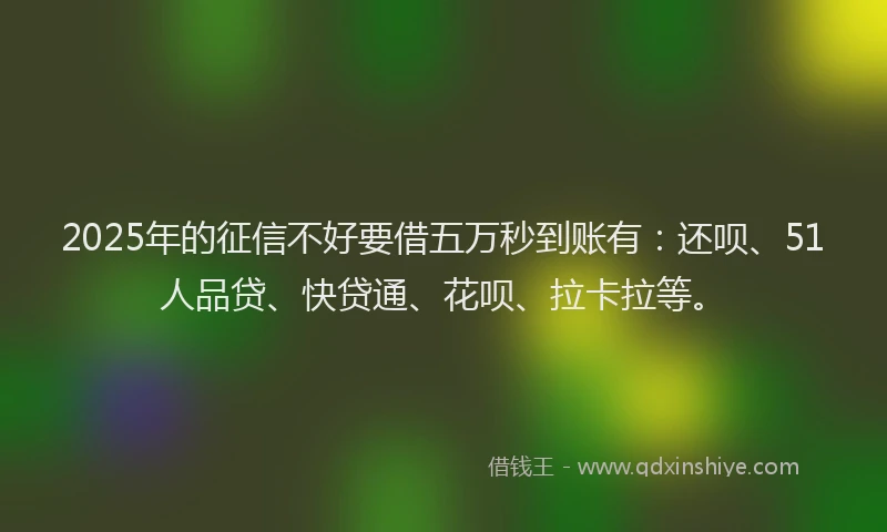 2025年的征信不好要借五万秒到账有：还呗、51人品贷、快贷通、花呗、拉卡拉等。