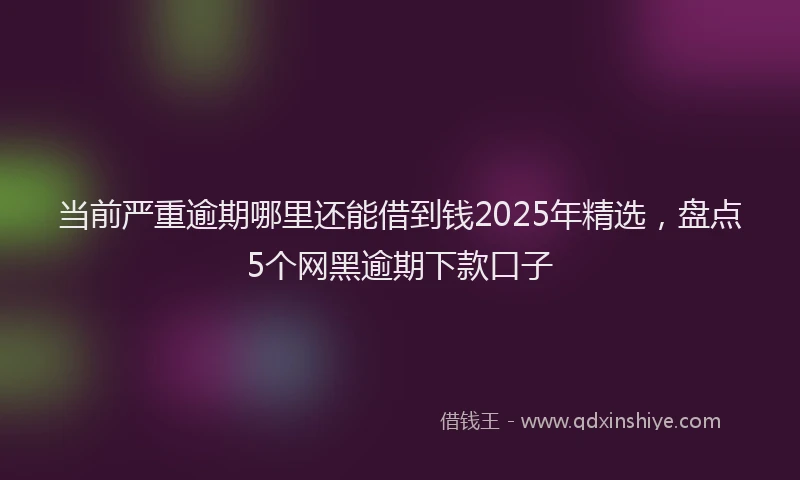 当前严重逾期哪里还能借到钱2025年精选，盘点5个网黑逾期下款口子