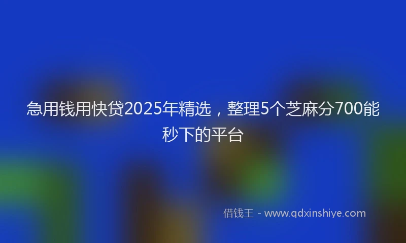 急用钱用快贷2025年精选，整理5个芝麻分700能秒下的平台