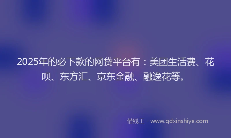 2025年的必下款的网贷平台有：美团生活费、花呗、东方汇、京东金融、融逸花等。