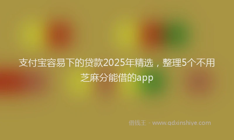 支付宝容易下的贷款2025年精选，整理5个不用芝麻分能借的app
