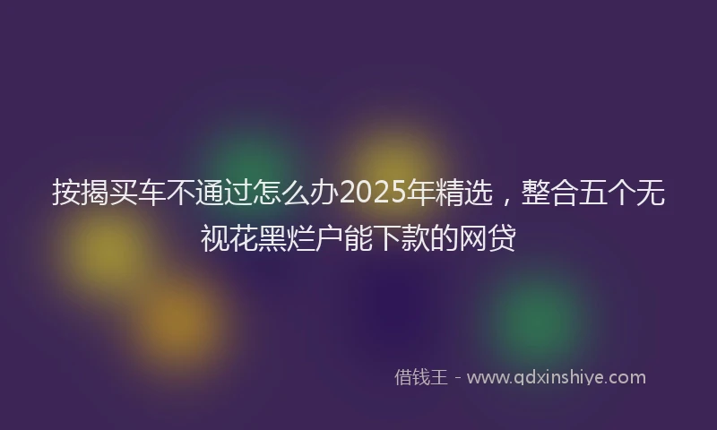 按揭买车不通过怎么办2025年精选，整合五个无视花黑烂户能下款的网贷