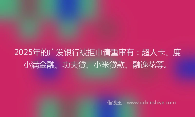 2025年的广发银行被拒申请重审有：超人卡、度小满金融、功夫贷、小米贷款、融逸花等。