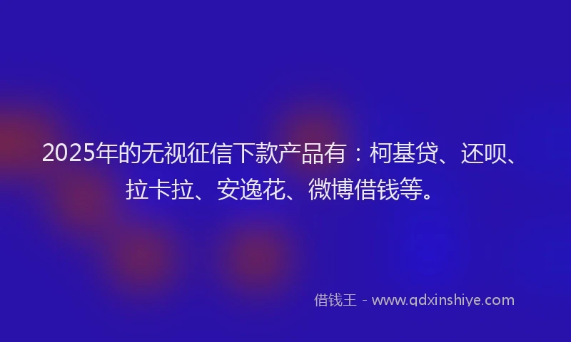 2025年的无视征信下款产品有：柯基贷、还呗、拉卡拉、安逸花、微博借钱等。