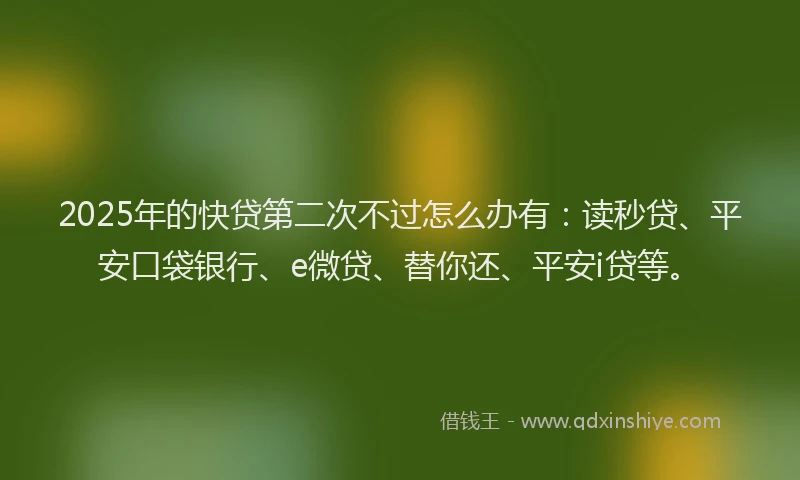 2025年的快贷第二次不过怎么办有：读秒贷、平安口袋银行、e微贷、替你还、平安i贷等。