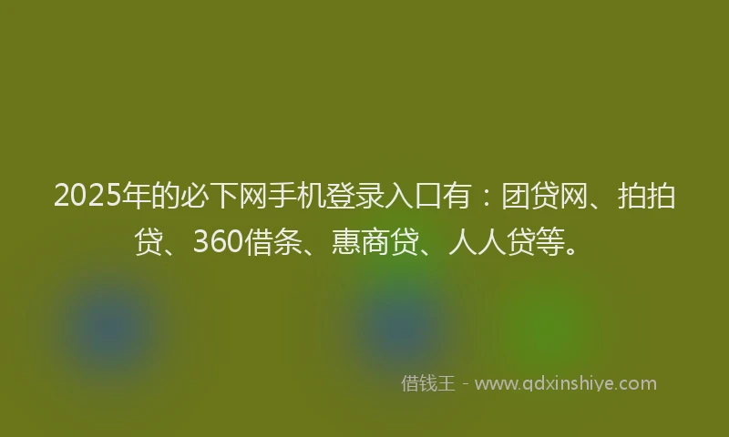 2025年的必下网手机登录入口有：团贷网、拍拍贷、360借条、惠商贷、人人贷等。