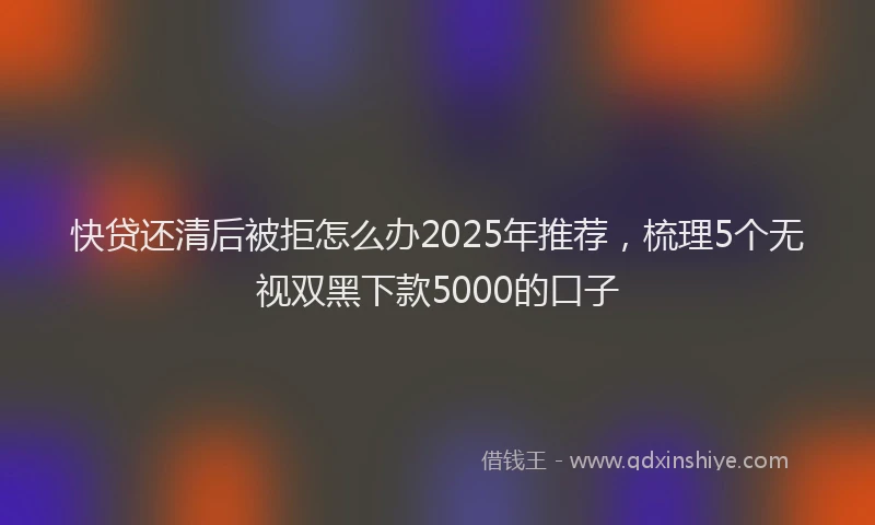 快贷还清后被拒怎么办2025年推荐，梳理5个无视双黑下款5000的口子