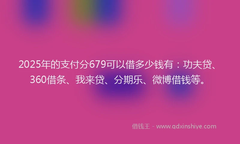 2025年的支付分679可以借多少钱有：功夫贷、360借条、我来贷、分期乐、微博借钱等。