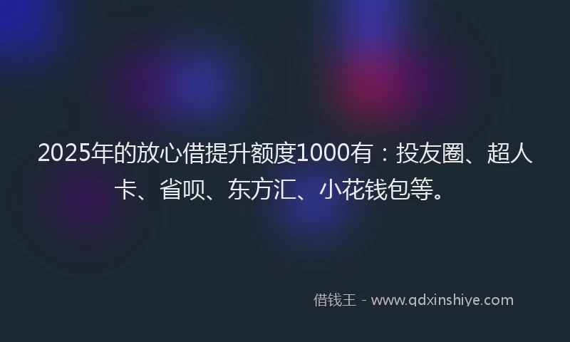 2025年的放心借提升额度1000有：投友圈、超人卡、省呗、东方汇、小花钱包等。