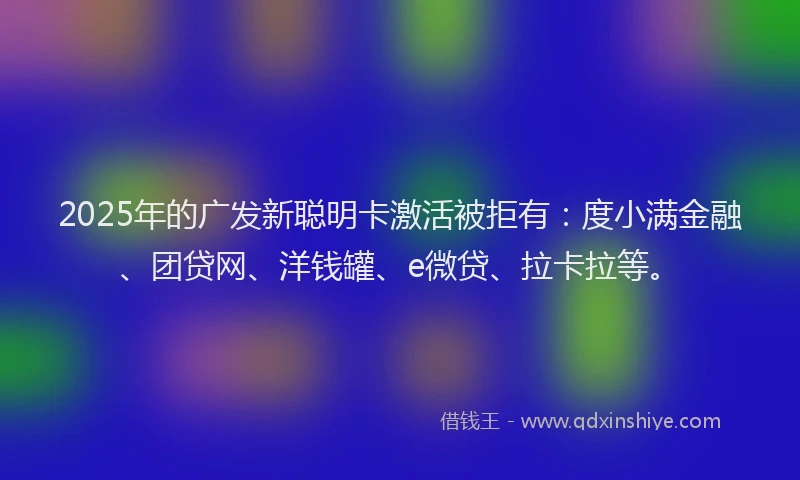 2025年的广发新聪明卡激活被拒有：度小满金融、团贷网、洋钱罐、e微贷、拉卡拉等。