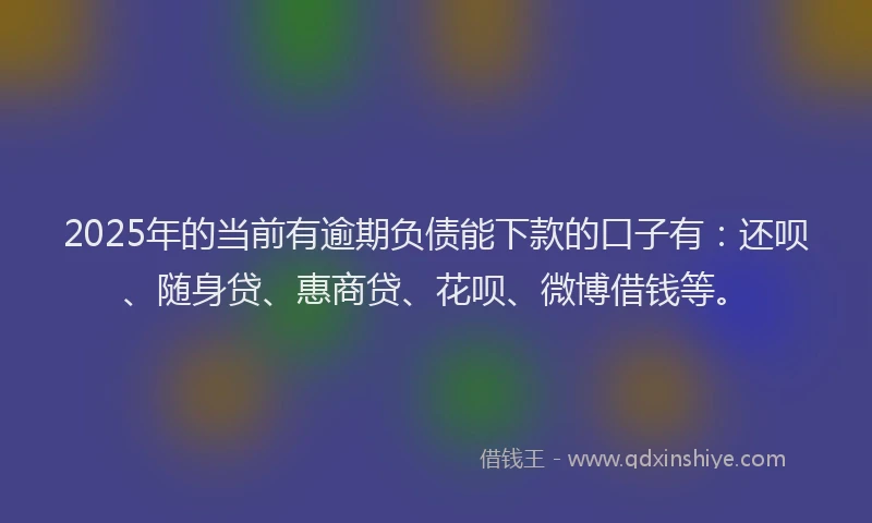 2025年的当前有逾期负债能下款的口子有：还呗、随身贷、惠商贷、花呗、微博借钱等。